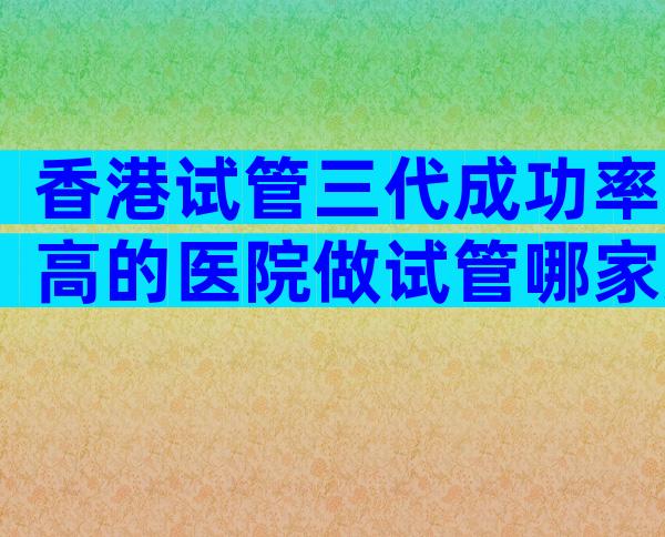 香港试管三代成功率高的医院做试管哪家好？成功率高不高？