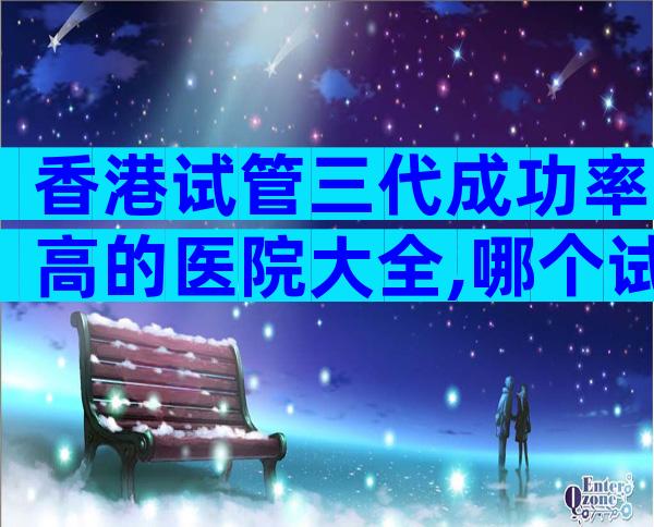 香港试管三代成功率高的医院大全,哪个试管成功率高