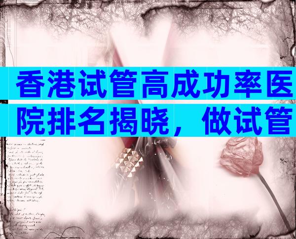 香港试管高成功率医院排名揭晓，做试管医院怎么选择