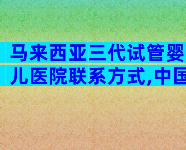 马来西亚三代试管婴儿医院联系方式,中国试管医院排行榜