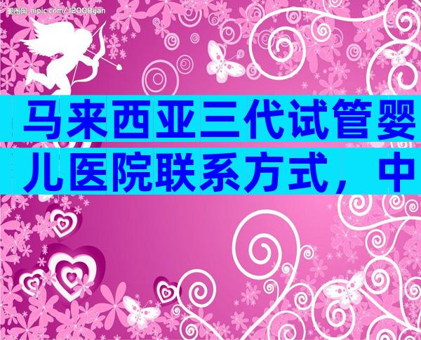 马来西亚三代试管婴儿医院联系方式，中国试管医院排行榜