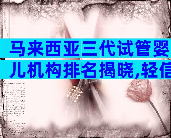 马来西亚三代试管婴儿机构排名揭晓,轻信中介后果自负