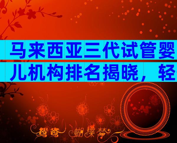 马来西亚三代试管婴儿机构排名揭晓，轻信中介后果自负