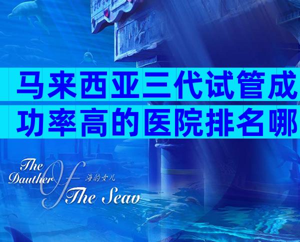 马来西亚三代试管成功率高的医院排名哪家比较好？试管流程指南