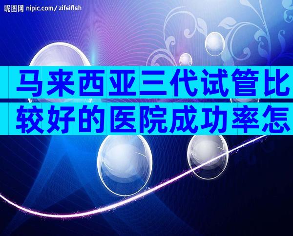 马来西亚三代试管比较好的医院成功率怎么样？比较好的医生是谁