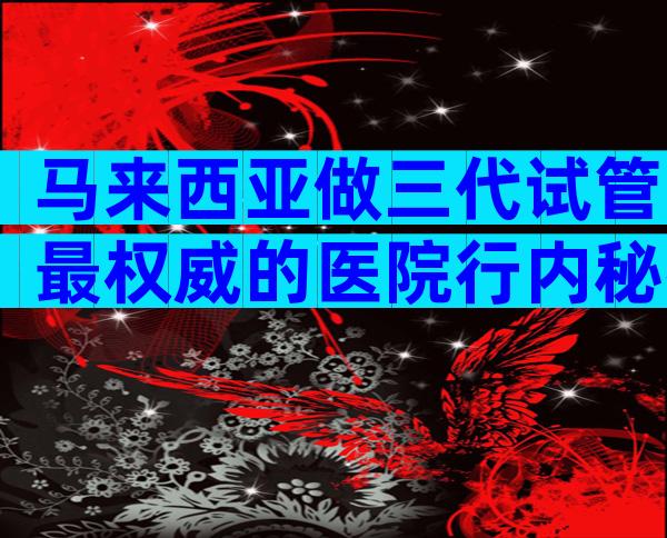 马来西亚做三代试管最权威的医院行内秘密,选哪家有方法