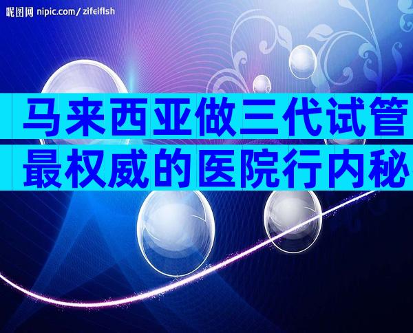 马来西亚做三代试管最权威的医院行内秘密，选哪家有方法