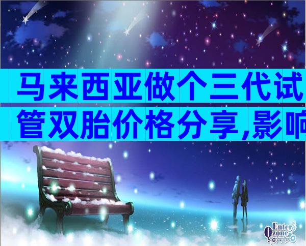 马来西亚做个三代试管双胎价格分享,影响成功率吗