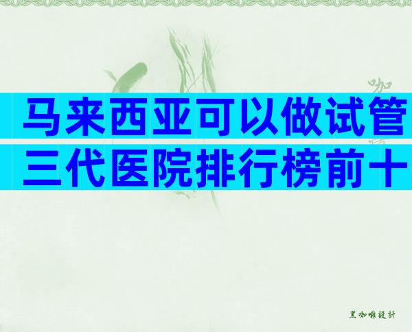 马来西亚可以做试管三代医院排行榜前十