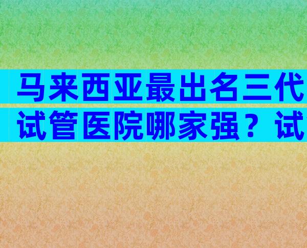 马来西亚最出名三代试管医院哪家强？试管技术哪个好