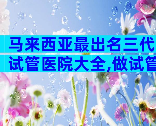 马来西亚最出名三代试管医院大全,做试管的经历