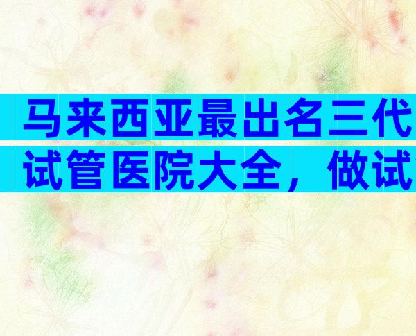 马来西亚最出名三代试管医院大全，做试管的经历