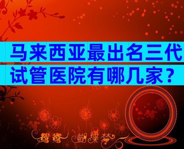 马来西亚最出名三代试管医院有哪几家？