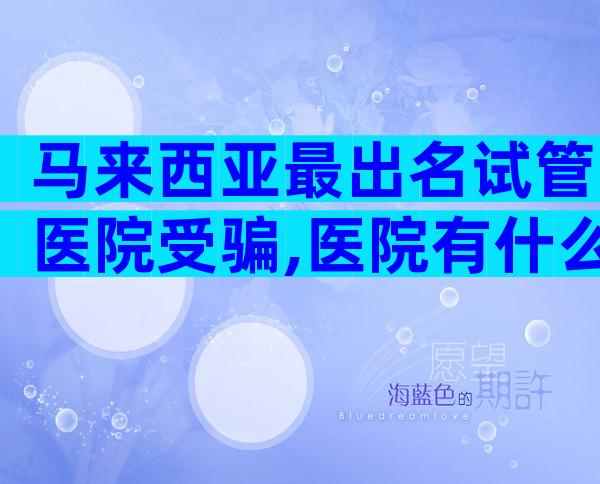 马来西亚最出名试管医院受骗,医院有什么优势