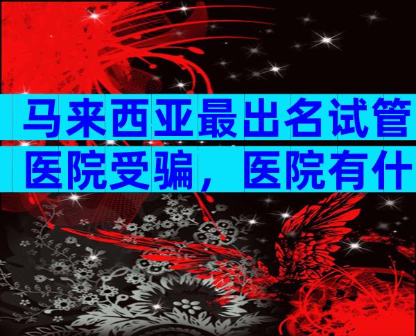 马来西亚最出名试管医院受骗，医院有什么优势