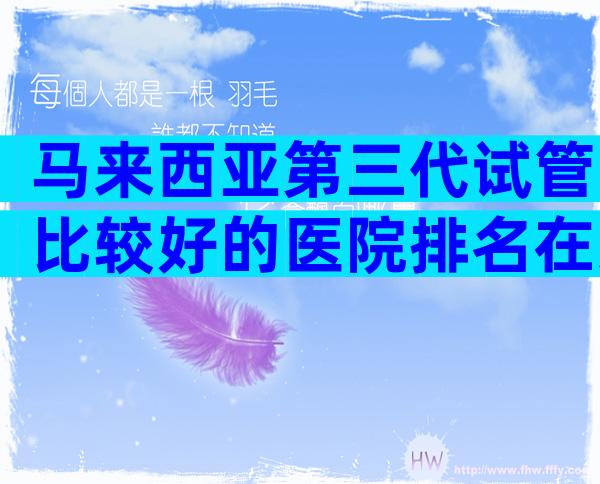 马来西亚第三代试管比较好的医院排名在这,2024试管机构成功率排名