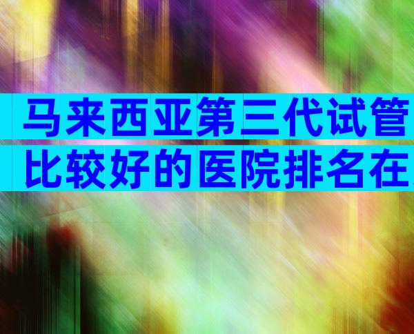 马来西亚第三代试管比较好的医院排名在这，2024试管机构成功率排名