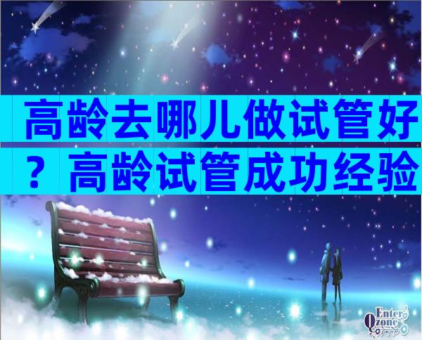 高龄去哪儿做试管好？高龄试管成功经验