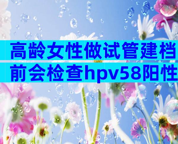 高龄女性做试管建档前会检查hpv58阳性吗？