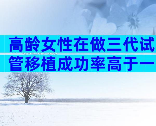 高龄女性在做三代试管移植成功率高于一代吗？