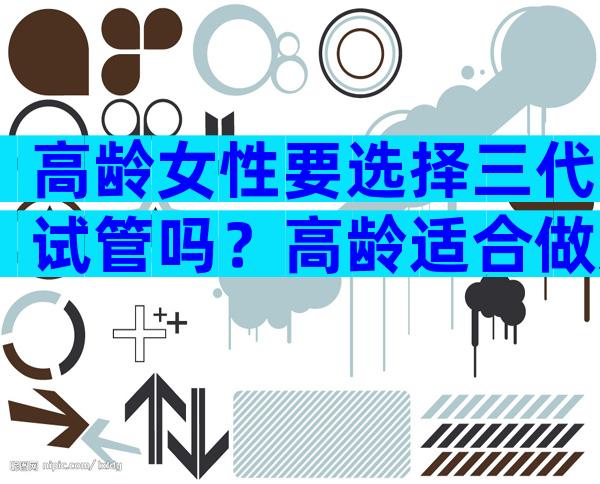 高龄女性要选择三代试管吗？高龄适合做几代试管？