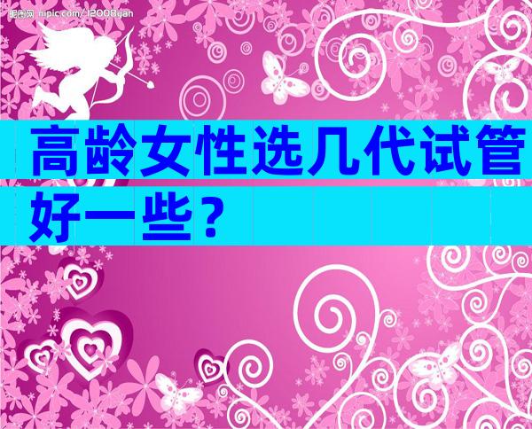 高龄女性选几代试管好一些？