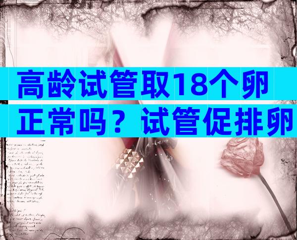 高龄试管取18个卵正常吗？试管促排卵18个算多吗？