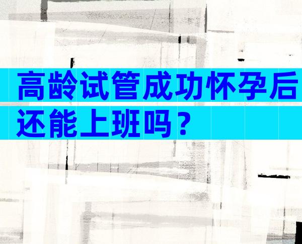 高龄试管成功怀孕后还能上班吗？