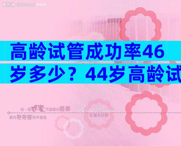 高龄试管成功率46岁多少？44岁高龄试管成功案例