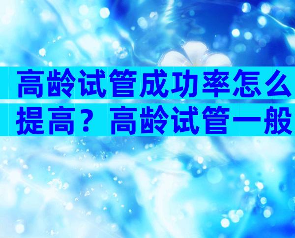 高龄试管成功率怎么提高？高龄试管一般用什么方案？