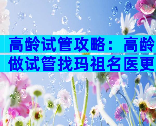 高龄试管攻略：高龄做试管找玛祖名医更容易成功！
