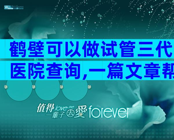 鹤壁可以做试管三代医院查询,一篇文章帮你理清思路