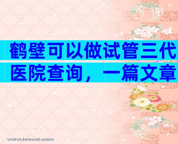 鹤壁可以做试管三代医院查询，一篇文章帮你理清思路