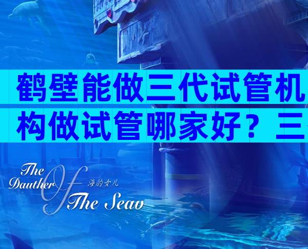 鹤壁能做三代试管机构做试管哪家好？三代试管哪家医院好