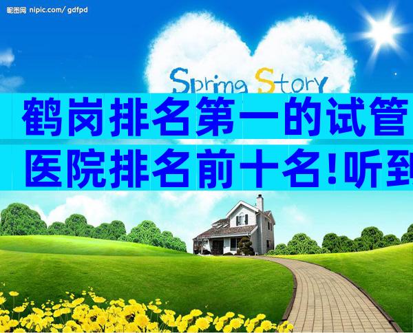 鹤岗排名第一的试管医院排名前十名!听到无条件高成功率赶紧走