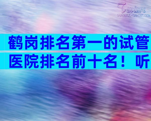 鹤岗排名第一的试管医院排名前十名！听到无条件高成功率赶紧走