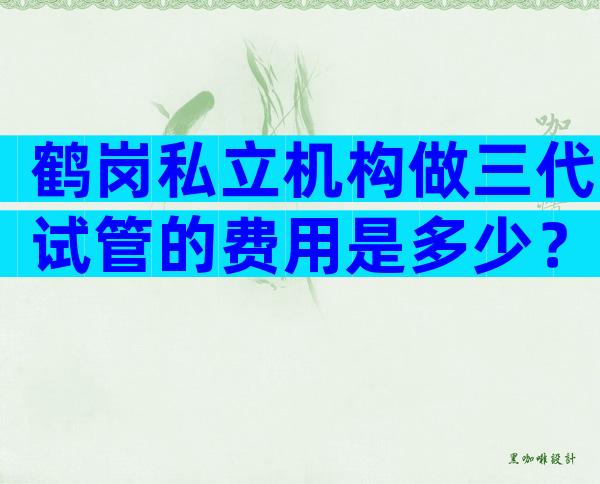 鹤岗私立机构做三代试管的费用是多少？贵不贵看完就知道