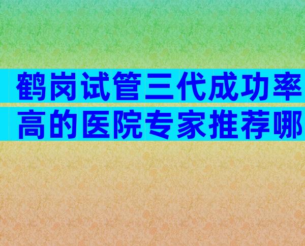 鹤岗试管三代成功率高的医院专家推荐哪家医院最受欢迎？
