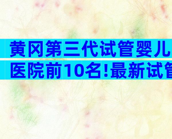 黄冈第三代试管婴儿医院前10名!最新试管排名解读及网友经验