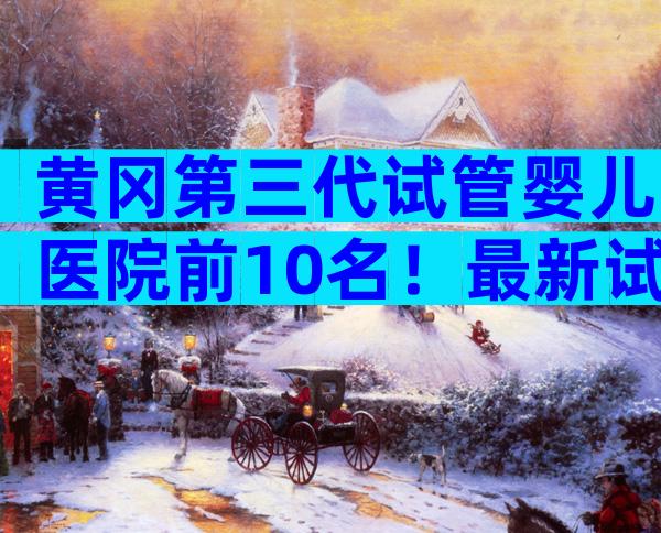 黄冈第三代试管婴儿医院前10名！最新试管排名解读及网友经验