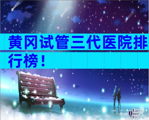 黄冈试管三代医院排行榜！