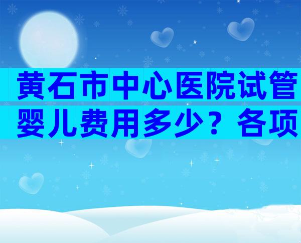 黄石市中心医院试管婴儿费用多少？各项收费一目了然