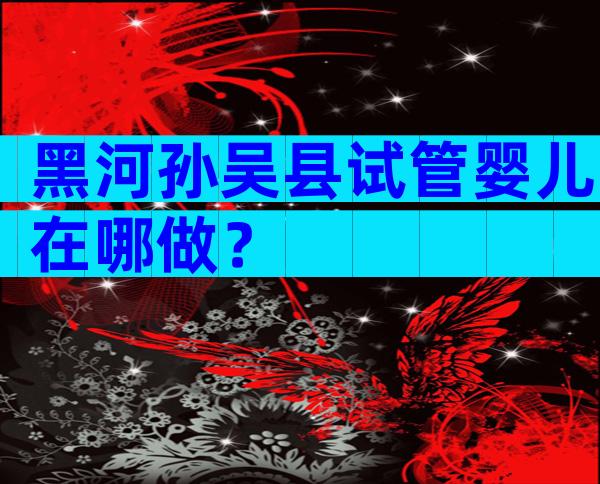 黑河孙吴县试管婴儿在哪做？