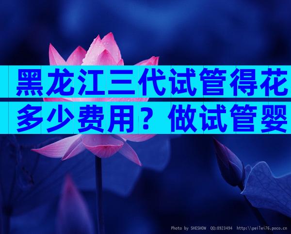 黑龙江三代试管得花多少费用？做试管婴儿要多少钱