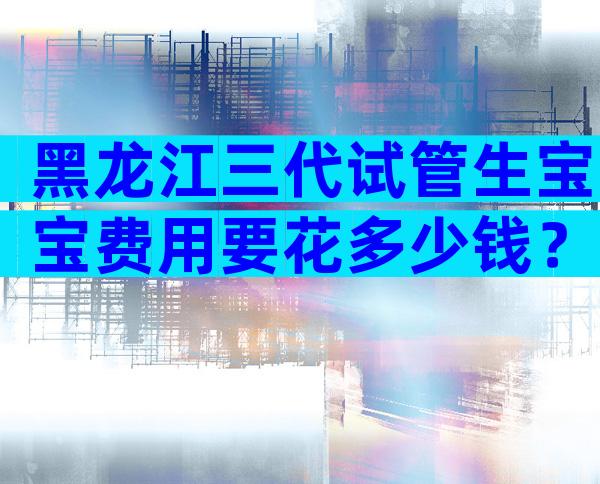 黑龙江三代试管生宝宝费用要花多少钱？
