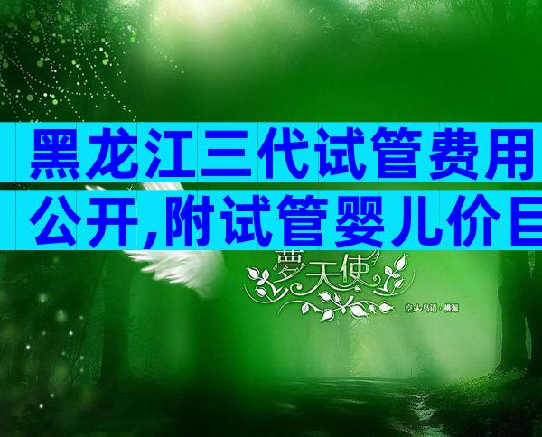 黑龙江三代试管费用公开,附试管婴儿价目表