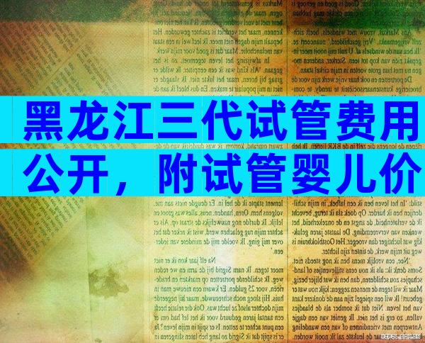黑龙江三代试管费用公开，附试管婴儿价目表