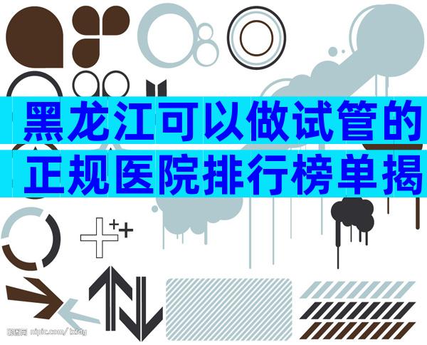 黑龙江可以做试管的正规医院排行榜单揭晓