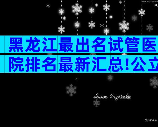 黑龙江最出名试管医院排名最新汇总!公立选择要比私立多