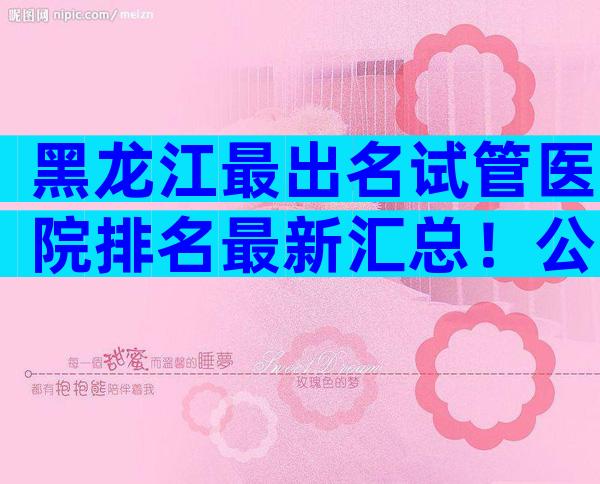 黑龙江最出名试管医院排名最新汇总！公立选择要比私立多